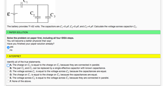 The battery provides V:52 volts. The capacitors are 1:5 μ F, C2:5pE and C3-4 μ F. Calculate the voltage across capacitor C3. ▼ PAPER SOLUTION Solve the problem on paper first, including all four IDEA steps. Have you finished your paper solution already? oyes no INTERPRET Identify all of the true statements. A. The charge on C2 is equal to the charge on C3 because they are connected in parallel. B. The pair C2 and C3 can be replaced by a single effective capacitor with known capacitance. C. The voltage across C1 is equal to the voltage across C2 because the capacitances are equal D. The charge on C1 is equal to the charge on C2 because the capacitances are equal. E.The voltage across C2 is equal to the voltage across C3 because they are connected in parallel F None of the above.