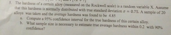 5· The hardness of a certain alloy (measured on the Rockwell scale) is a random variable X. Assume that this hardness is normally distributed with true standard deviation ơ-0.75. A sample of 20 alloys was taken and the average hardness was found to be 4.85 Compute a 95% confidence interval for the true hardness of this certain alloy. What sample size is necessary to estimate true average hardness within 0.2 with 90% confidence? b.