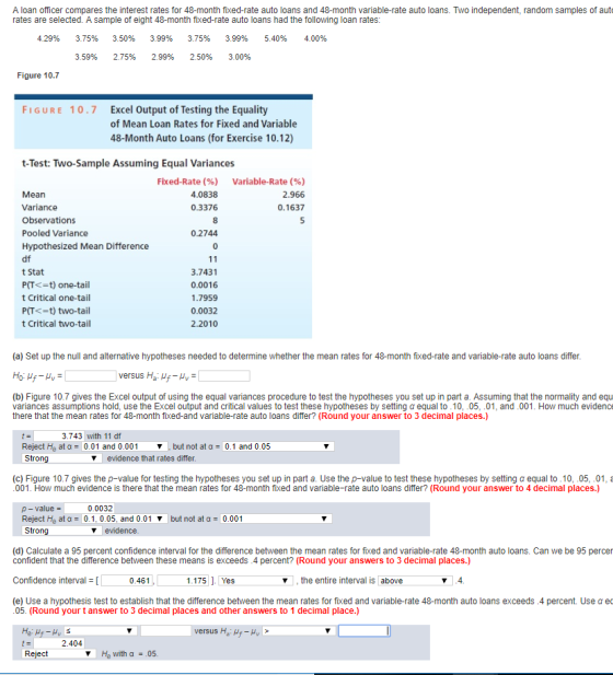 A loan officer compares the interest rates for 48-month fixed-rate auto loans and 48-month variable-rate auto loans. Two independent, random samples of aut rates are selected. A sample of eight 48-month fixed-rate auto loans had the following loan rates: 4.29% 3.75% 3.50% 3.99% 3.75% 3.99% 5.40% 4.00% 3.59% 2.75% 2.99% 2.50% 3.00% Figure 10.7 FIGURE 10.7 Excel Output of Testing the Equality of Mean Loan Rates for Fixed and Variable 48-Month Auto Loans (for Exercise 10.12) t-Test: Two-Sample Assuming Equal Variances Fixed-Rate (%) 4.0838 0.3376 Variable-Rate (%) 2.966 0.1637 Mean Variance Observations Pooled Variance Hypothesized Mean Difference df t Stat P(T<-t) one-tail t Critical one-tail P(T<-t) two-tail t Critical two-tail 0.2744 3.7431 0.0016 1.7959 0.0032 2.2010 (a) Set up the null and alternative hypotheses needed to determine whether the mean rates for 48-month fixed-rate and variable-rate auto loans differ. versus Ha Hf V (b) Figure 10.7 gives the Excel output of using the equal variances procedure to test the hypotheses you set up in part a. Assuming that the normality and equ variances assumptions hold, use the Excel output and critical values to test these hypotheses by setting α equal to .10-05-01, and .001. How much evidence there that the mean rates for 48-month fixed-and variable-rate auto loans differ? (Round your answer to 3 decimal places.) 3.743 with 11 df Reject Ho at α- 0.01 and 0.001 Strong but not at 0.1 and 0.05 V evidence that rates differ (c) Figure 10.7 gives the p-value for testing the hypotheses you set up in part a. Use the p-value to test these hypotheses by setting α equal to .10, .05, .01, a 001. How much evidence is there that the mean rates for 48-month fixed and variable-rate auto loans differ? (Round your answer to 4 decimal places.) p- value- 0.0032 Reject Ho at α- 0.1. 0.05, and 0.01 but not at 0.00 1 Strong evidence (d) Calculate a 95 percent confidence interval for the difference between the mean rates for fixed and variable-rate 48-month auto loans. Can we be 95 percer confident that the difference between these means is exceeds.4 percent? (Round your answers to 3 decimal places.) Confidence interval Γ (e) Use a hypothesis test to establish that the difference between the mean rates for fixed and variable-rate 48-month auto loans exceeds .4 percent. Use 0.461 ,the entire interval is above ec 05. (Round your t answer to 3 decimal places and other answers to 1 decimal place.) 2.404 Reject He with a-.05.