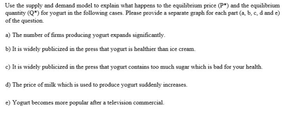 Use the supply and demand model to explain what happens to the equilibrium price (P*) and the equilibrium quantity (Q*) for yogurt in the following cases. Please provide a separate graph for each part (a, b, c, d and e) of the question. a) The number of firms producing yogurt expands significantly. b) It is widely publicized in the press that yogurt is healthier than ice cream. c) It is widely publicized in the press that yogurt contains too much sugar which is bad for your health. d) The price of milk which is used to produce yogurt suddenly increases. e) Yogurt becomes more popular after a television commercia