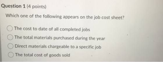 Question 1 (4 points) Which one of the following appears on the job cost sheet? The cost to date of all completed jobs The to