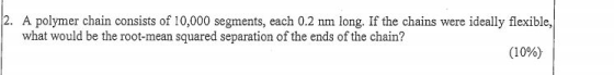 2. A polymer chain consists of 10,000 segments, each 0.2 nm long. If the chains were ideally flexible, what would be the root-mean squared separation of the ends of the chain? (10%)