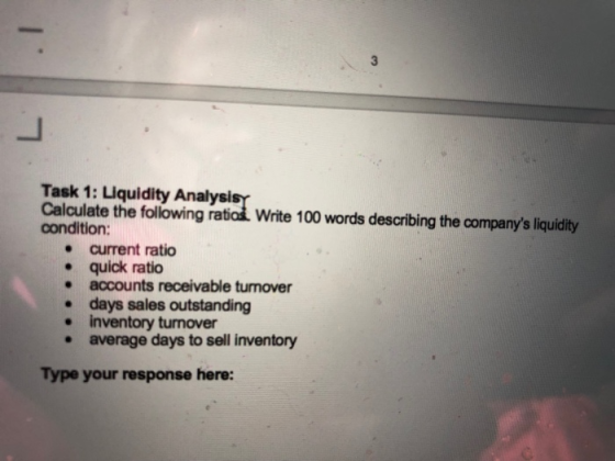 Task 1: Liquidity Analysi Caluale th owne 100 wrd decdting the company iuy condition: e current ratio e quick ratio e accounts receivable turnover days sales outstanding inventory turnover average days to sell inventory . . Type your response here: