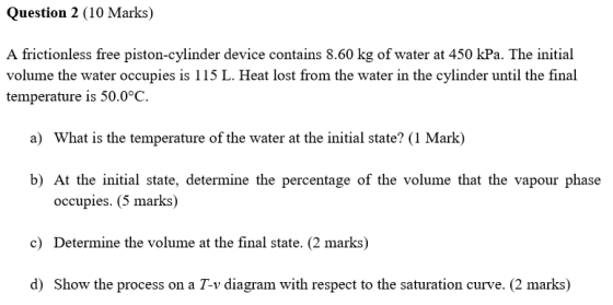 Question 2 (10 Marks) A frictionless free piston-cylinder device contains 8.60 kg of water at 450 kPa. The initial volume the