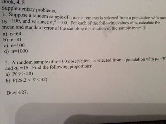 Book, 4,8 Supplementary problems. 1. Suppose a Hy -100, and variance o,2100. For each of the following values of n, calculate the mean and standard error of the sampling distribution of the sample mean-. a) n-64 b) n-81 c) n-100 d) n= 1000 random sample of n measurements is selected from a population with mea random sample of n-100 observations is selected from a population with Hy-30 2. A and ơ,-16. Find the following proportions: a) P(y> 28) b) P(28.2< y < 32) Due: 3/27.
