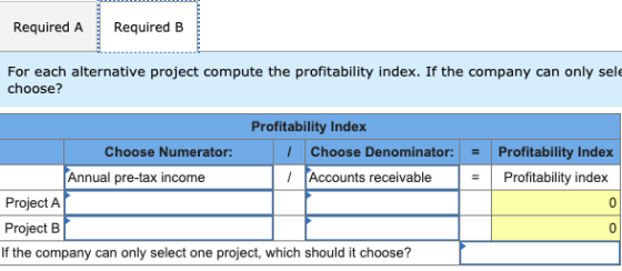 Required A Required B For each alternative project compute the profitability index. If the company can only sele choose? = =