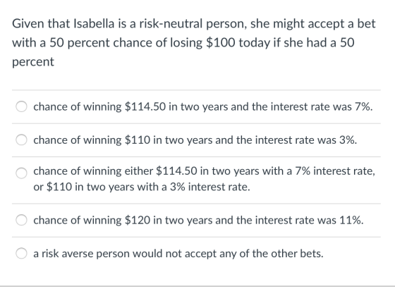 Given that Isabella is a risk-neutral person, she might accept a bet with a 50 percent chance of losing $100 today if she had a 50 percent chance of winning $114.50 in two years and the interest rate was 7%. chance of winning $110 in two years and the interest rate was 3%. chance of winning either $114.50 in two years with a 7% interest rate, or $110 in two years with a 3% interest rate. chance of winning $120 in two years and the interest rate was 11%. a risk averse person would not accept any of the other bets.