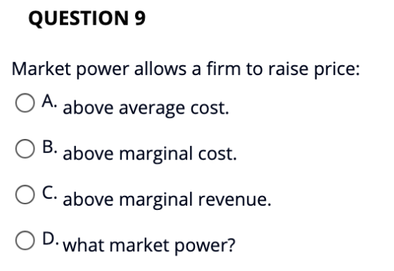 QUESTION 9 Market power allows a firm to raise price: A. above average cost. B. above marginal cost. C. above marginal revenu