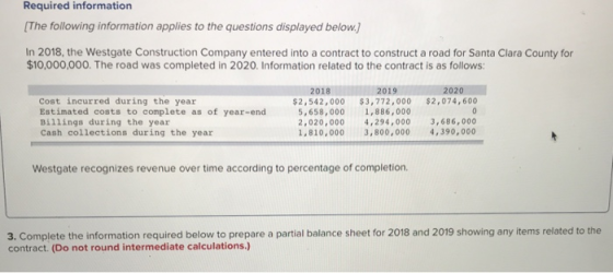 Required information [The following information applies to the questions displayed below. In 2018, the Westgate Construction Company entered into a contract to construct a road for Santa Clara County for $10,000,000. The road was completed in 2020. Information related to the contract is as follows 2019 $2,542,000 $3,772,000 $2,074,600 1,886,000 2,020,000 4,294,0003,686,000 1,810,000 3,800,000 4,390,000 2018 2020 Cost incurred during the year Estimated costs to complete as of year-end Billings during the year Cash collections during the year 5,658,000 Westgate recognizes revenue over time according to percentage of completion. 3. Complete the information required below to prepare a partial balance sheet for 2018 and 2019 showing any items related to the contract. (Do not round intermediate calculations.)