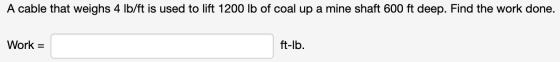 A cable that weighs 4 lb/ft is used to lift 1200 lb of coal up a mine shaft 600 ft deep. Find the work done Work = ft-lb.