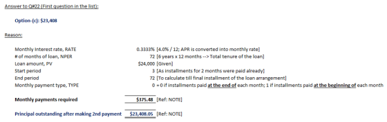 Answer to Q#22 (First question in the list): Option-(c): $23,408 Reason: 0.3333% [4.0% / 12; APR is converted into monthly rate] Monthly Interest rate, RATE # of months of loan, NPER Loan amount, PV Start period End periood Monthly payment type, TYPE 72 [6 years x 12 months > Total tenure of the loan] $24,000 [Given] 3 [As installments for 2 months were paid already] 72 [To calculate till final installment of the loan arrangement] 0 0 if installments paid at the end of each month; 1 if installments paid at the beginning of each month Monthly payments required 375.48 [Ref: NOTE] Principal outstanding after making 2nd payment $23,408.05 [Ref: NOTE]