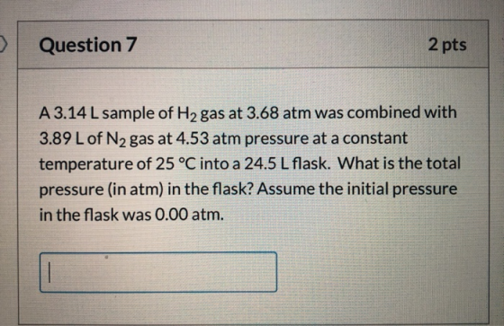 Question 7 2 pts A 3.14 L sample of H2 gas at 3.68 atm was combined with 3.89 L of N, gas at 4.53 atm pressure at a constant