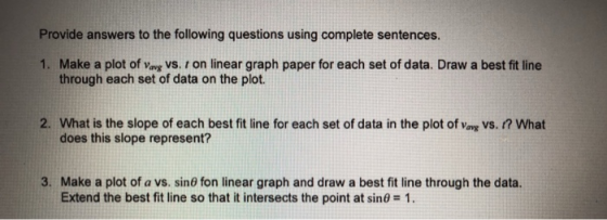 Provide answers to the following questions using complete sentences. 1. Make a plot of vavg vs. r on linear graph paper for each set of data. Draw a best fit line through each set of data on the plot. 2. What is the slope of each best fit line for each set of data in the plot of vavg VS. ? What does this slope represent? 3. Make a plot of a vs. sin6 fon linear graph and draw a best fit line through the data. Extend the best fit line so that it intersects the point at sin0 1.