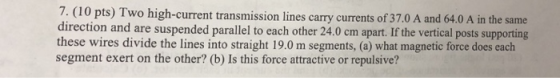7. (1 direction and are suspended parallel to each other 24.0 cm apart. If the vertical posts supporting these wires divide the lines into straight 19.0 m segments, (a) what magnetic force does each segment exert on the other? (b) Is this force attractive or repulsive? 0 pts) Two high-current transmission lines carry currents of 37.0 A and 64.0 A in the same