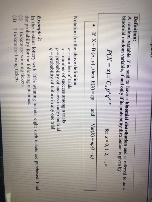 Definition: A random variable X is said to have a binomial distribution and is referred to as a binomial random variable, if and only if its probability distribution is given by P(X-x)C.pq for x -0, 1,2,.., If X~B (n, p), then . E(X)= np and Var(X)=np(1-p) Notation for the above definition: n number of trials xnumber of success among n trials p probability of success in any one trial q probability of failure in any one trial Example 2: In the instant lottery with 20% winning tickets, eight such tickets are purchased. Find the probability for the following outcomes: (i) 2 tickets are winning tickets (ii) 2 tickets are losing tickets.