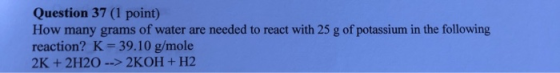 Question 37 (1 point) How many grams of water are needed to react with 25 g of potassium in the following reaction? K 39.10 g