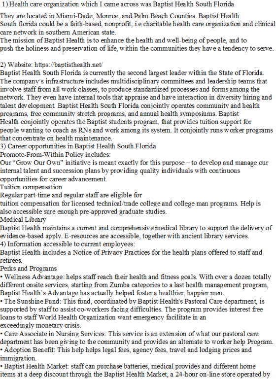 1) Health care organization which I came across was Baptist Health South Florida They are located in Miami-Dade, Monroe, and Palm Beach Counties. Baptist Health South florida could be a faith-based, nonprofit, ie charitable health care organization and clinical care network in southern American state The mission of Baptist Health is to enhance the health and well-being of people, and to push the holiness and preservation of life, w ithin the communities they have a tendency to serve 2) Website: https://baptisthealth.net/ Baptist Health South Florida is currently the second largest leader within the State of Florida. The companys infrastructure includes multidisciplinary committees and leadership teams that involve staff from all work classes, to produce standardized processes and forms among the network. They even have internal tools that appraise and have interaction in diversity hiring and talent development Baptist Health South Florida conjointly operates community and health programs, free community stretch programs, and annual health symposiums. Baptist Health conjointly operates the Baptist students program, that provides tuition support for people wanting to coach as RNs and work among its system. It conjointly runs w orker programs that con 3) Career opportunities in Baptist Health South Florida Promote-From-Within Policy includes: Our Grow Our Own initiative is meant exactly for this purpose - to develop and manage our internal talent and succession plans by providing quality individuals with continuous opportunities for career advancement. Tuition compensation Regular part-time and regular staff are eligible for tuition compensation for licensed technical/trade college and college man programs Help is centrate on health maintenance. so accessible sure enough pre-approved graduate studies Medical Library Baptist Health maintains a current and comprehen sive medical library to support the delivery of evidence-based apply. E-resources are accessible, together with ancient library services. 4) Information accessible to current employees Baptist Health includes a Notice of Privacy Practices for the health plans offered to staff and retirees Perks and Programs . Wellness Advantage: helps staff reach their health and fitness goals. With over a dozen totally different onsite services, starting from Zumba categories to a last health management program, Baptist Healths Advantage has actually helped foster a healthier, happier men The Sunshine Fund: This fund, coordinated by Baptist Healths Pastoral Care department, is supported by staff to assist co-workers facing difficulties. The program provides interest free loans to staff World Health Organization want emergency facilitate in an exceedingly monetary crisis Care Associate in Nursing Services: This service is an extension of what our pastoral care department has been giving to the community and provides an altemate to worker help Program. Adoption Benefit: This help helps legal fees, agency fees, travel and lodging prices and immigration. .Baptist Health Market: staff can purchase batteries, medical provides and different home items at a deep discount through the Baptist Health Market, a 24-hour on-line store operated by