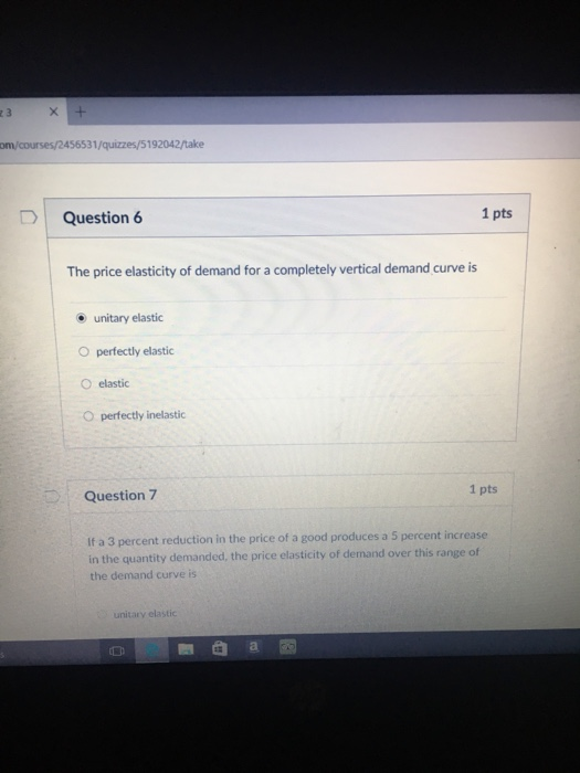 om/courses/2456531/quizzes/5192042/take Question 6 1 pts The price elasticity of demand for a completely vertical demand curve is unitary elastic O perfectly elastic O elastic O perfectly inelastic 1 pts Question 7 If a 3 percent reduction in the price of a good produces a 5 percent increase in the quantity demanded, the price elasticity of demand over this range of the demand curve is unitary elastic