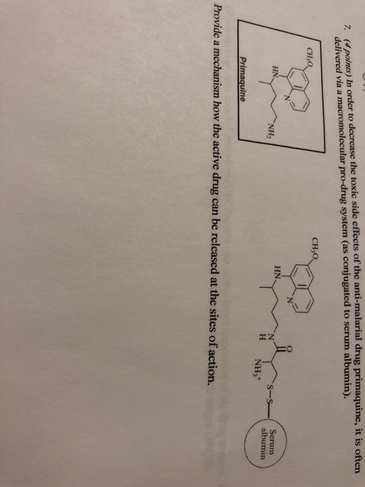 decrease the toxic side effects of the anti-malarial drug primaquine, it is oftern 7. (4 points) In order to delivered via a macromolecular pro-drug system (as conjugated to serum albumin). CH,O CH,O HN Serum albumin HN. s- H NH3 ne Provide a mechanism how the active drug can be released at the sites of action.
