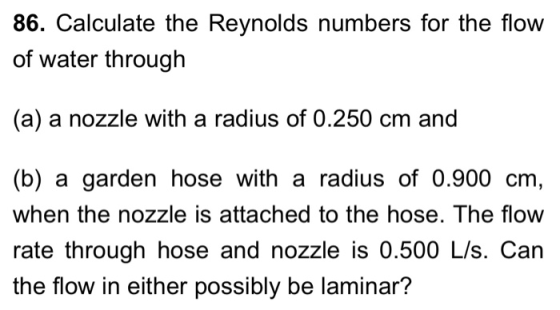 86. Calculate the Reynolds numbers for the flow of water through (a) a nozzle with a radius of 0.250 cm and (b) a garden hose