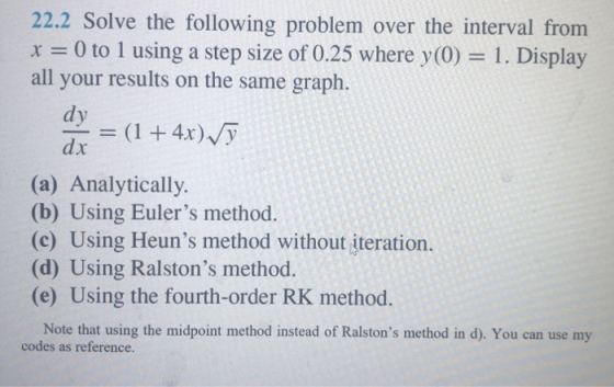22.2 Solve the following problem over the interval from 0 to 1 using a step size of 0.25 where y(0) 1. Display all your results on the same graph. dy dx (a) Analytically (b) Using Eulers method. (c) Using Heuns method without iteration. (d) Using Ralstons method. (e) Using the fourth-order RK method. Note that using the midpoint method instead of Ralstons method in d). You can use my codes as reference.