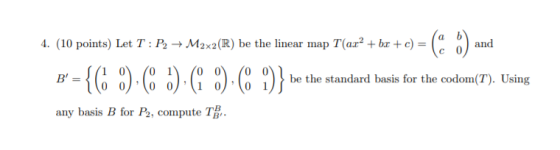 4. (10 points) Let T:P2 + M2x2(R) be the linear map Tax+bæ + c) =( and 1/1 0 1 B = 0 1 0 0 O 0) (10) be the standard basis f