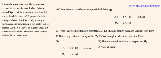 A manufacturer considers his production process to be out of control when defects exceed 3 percent. In a random sample of 85 items, the defect rate is 5.9 percent but the manager claims that this is only a sample fluctuation and production is not really out of control. At the 0.01 level of significance, test the managers claim. (there are three correct here is enough evidence to reject the Ho D) There is enough evidence to reject the Claim choices in this question) SELECT ALL APPLICABLE CHOICES A) There is enough evidence to support the Claim B) Ho: p.03 (claim) H1: p>.03 C) There is enough evidence to reject the Ho D) There is enough evidence to reject the Claim E) Not enough evidence to reject the Ho F Not enough evidence to reject the Claim G) claim. (there are three correct H) There is enough evidence to support the Ho Ho P203 claim) I) None of these H1 P.03