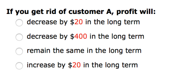 If you get rid of customer A, profit will: decrease by $20 in the long term decrease by $400 in the long term remain the same