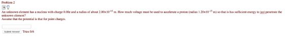 Problem 2 国8 An unknown element has a nucleus with charge 8.00e and a radius o about 2.00×10-15 m. How much voltage must be used to accelerate a proton radius 1 20x10-15 m so that is has sufficient energy to unknown element? Assume that the potential is that for point charges t penetrate the Submit Answer Tries 0/6