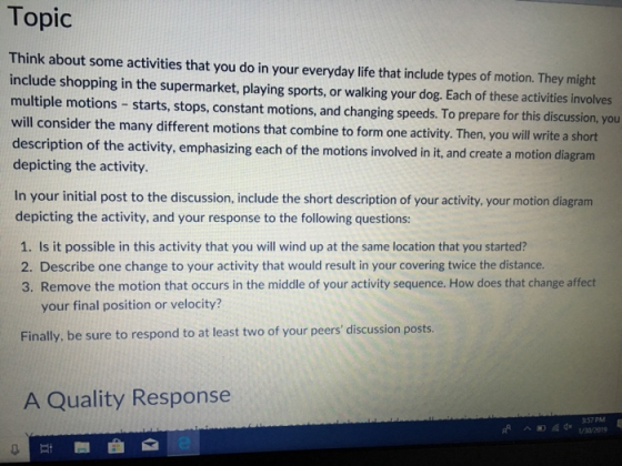 Topic Think about some activities that you do in your everyday life that include types of motion. They might include shopping in the supermarket, playing sports, or walking your dog. Each of these activities involves multiple motions -starts, stops, constant motions, and changing speeds. To prepare for this discussion, you will consider the many different motions that combine to form one activity. Then, you will write a short description of the activity, emphasizing each of the motions involved in it, and create a motion diagram depicting the activity. In your initial post to the discussion, include the short description of your activity, your motion diagram depicting the activity, and your response to the following questions: 1. Is it possible in this activity that you will wind up at the same location that you started? 2. Describe one change to your activity that would result in your covering twice the distance. 3. Remove the motion that occurs in the middle of your activity sequence. How does that change affect your final position or velocity? Finally, be sure to respond to at least two of your peers discussion posts. A Quality Response 357 PM