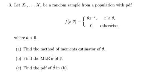 3. Let Xi,... , X,n be a random sample from a population with pdf 0, otherwise, where θ > 0. a) Find the method of moments estimator of θ. (b) Find the MLE θ of θ (c) Find the pdf of θ in (b).