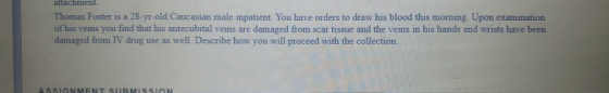 attachment Thomas Foster is a 28-yr-old Caucasian male inpatient. You have orders to draw his blood this morning. Upon examin