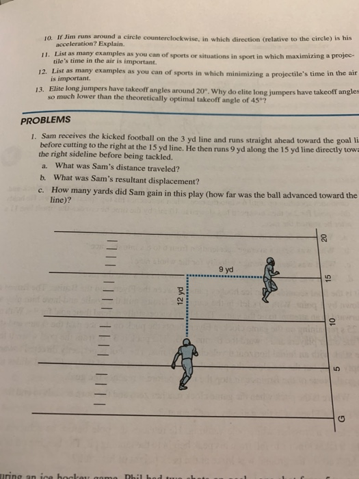 10. If Jim runs around a circle counterclockwise, in which direction (relative to the cirele) is his as many examples as you can of sports or situations in sport in which maximizing a projec- 12. List as many examples as you can of sports in which minimizing a projectiles time in the air 13. Elite long jumpers have takeoff angles around 20°. Why do elite long jumpers have takeoff angles acceleration? Explain. tiles time in the air is important. is important. 11. List so much lower than the theoretically optimal takeoff angle of 45°7 PROBLEMS 1. Sam receives the kicked football on the 3 yd line and runs straight ahead toward the goal li before cutting to the right at the 15 yd line. He then runs 9 yd along the 15 yd line directly tow the right sideline before being tackled. a. What was Sams distance traveled? b. What was Sams resultant displacement? c. How many yards did Sam gain in this play (how far was the ball advanced toward the line)? 9 yd