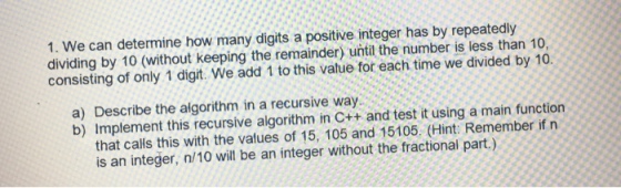 1. We can determine how many digits a positive integer has by repeatedly dividing by 10 (without keeping the remainder) until the number is less than 10, consisting of only 1 digit. We add 1 to this value for each time we divided by 10. a) Describe the algorithm in a recursive way b) Implement this recursive algorithm in C++ and test it using a main function that calls this with the values of 15, 105 and 15105. (Hint: Remember if n is an integer, n/10 will be an integer without the fractional part.)
