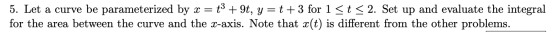 5. Let a curve be parameterized by x = t3 + 9t, y=t+3 for 1 <t < 2. Set up and evaluate the integral for the area between the