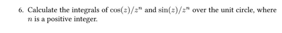 6. Calculate the integrals of cos(z)/z and sin(x)/2 over the unit circle, where n is a positive integer.