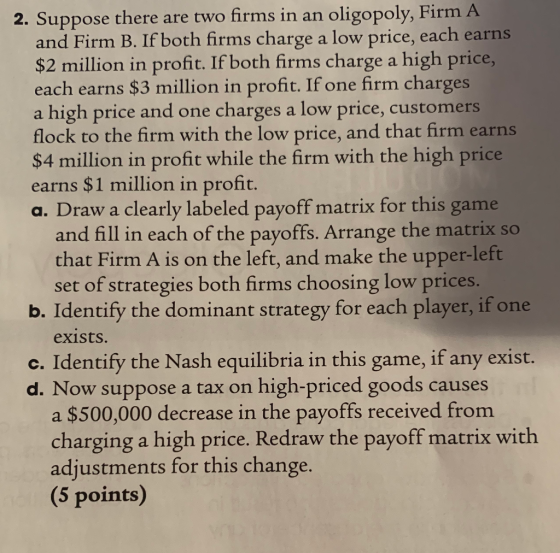 2. Suppos e there are two firms in an oligopoly, Firm A both firms charge a low price, each earns and Firm B. If $2 million in profit. If both firms charge a high price, each earns $3 million in profit. If one firm charges a high price and one charges a low price, customers flock to the firm with the low price, and that firm earns $4 million in profit while the firm with the high price earns $1 million in profit. a. Draw a clearly labeled payoff matrix for this game and fill in each of the payoffs. Arrange the matrix so that Firm A is on the left, and make the upper-left set of strategies both firms choosing low prices. b. Identify the dominant strategy for each player, if one exists. c. Identify the Nash equilibria in this game, if any exist. d. Now suppose a tax on high-priced goods causes a $500,000 decrease in the payoffs received from charging a high price. Redraw the payoff matrix with adjustments for this change. (5 points)