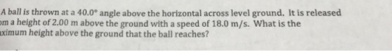 A ball is thrown at a 40.0° angle above the horizontal across level ground. It is released om a height of 2.00 m above the ground with a speed of 18.0 m/s. What is the ximum height above the ground that the ball reaches?
