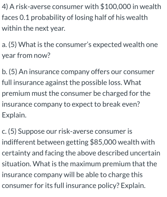 4) A risk-averse consumer with $100,000 in wealth faces 0.1 probability of losing half of his wealth within the next year. a.