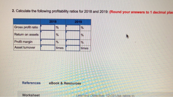 2. Calculate the following profitablity ratios for 2018 and 2019: (Round your answers to 1 decimal pla 2018 2019 Gross profit ratio Return on assets Profit margin Asset turnover times times References eBook & Resources Worksheet Learning Oblective: 12-03 Use ratios to