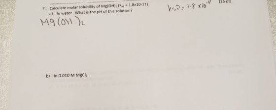 25 pt) 7. Calculate molar solubility of Mg(OH)2 (Ksp 1.8x10-11) In water. What is the pH of this solution? a) a (o b) In 0.01