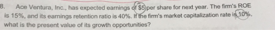 8. Ace Ventura, Inc., has expected earnings of $5)per share for next year. The firms ROE 0%, is 15%, and its earnings retention ratio is 40%. If the firms market capitalization rate i what is the present value of its growth opportunities?