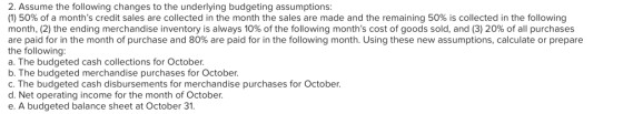 2. Assume the following changes to the underlying budgeting assumptions: (1) 50% of a months credit sales are collected in t