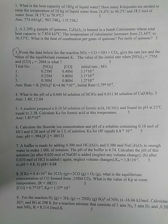 I. What is the heat capacity of 185g of liquid water? How many Kilojoules are needed to raise the temperature of 10 kg of liquid water from 24.6°C to 46.2°C and 38.5 mol of water from 38.1°C to 79.4°C? Ans: 774.04J/gC, 903.74Kj, 119.75KJ 2. A 2.200 g sample of quinone, C&402. is burned in a bomb Calorimeter whose total heat capacity is 7.854 kJ C. The temperature of calorimeter increases from 23.44°C to 30.57C. What is the heat of combustion per gram of quinone? Per mole of quinone? S 3. From the data below for the reaction NO2+CO- NO+ CO2, give the rate law and the lue of the equilibrium constant K. The value of the initial rate when [NO] .-.75M and [CO]o 20M is what? Trial No NO2] [CO initial rate, M/s 0.40M 3.1 10 2. 3. Ans: Rate K [NO,] K-4.96 101, Initial Rate-2.79 10 0.25M 0.25M 0.80M 3.1 10 0.50M 0.80M 1.210 4. What is the pH of a 0.040 M solution of HCIOs and 0.011 M solution of Ca(O1H)2. 5 Ans: 1.40, 12.04 5. A student prepared a 0.10 M solution of formic acid, HCHO, and found its plI at 25°C equal to 2.38. Calculate Ka for formic acid at this temperature. 5 Ans: 1.81+10 6. Calculate the fluoride ion concentration and pH of a solution containing 0.10 mol of HCI and 0.20 mol of HF in 1 L of solution. Ka for HF equals 6.8 10-. 5 Ans: pH 994,F-]-00133 7. A buffer is made by adding 0.300 mol HC2H O2 and 0.300 mol NaC2H302 to enough water to make 1.00L of solution. The pH of the buffer is 4.74. Calculate the pH of this solution (a) after 0.020 mol of NaOH is added (neglect any volume change); (b) after 0.020 mol of HCl is added (again, neglect volume changes).Ka-1.8x10. 5 a) pH 4.8, b) pH-4.68 8. IfKc 6.4x107 for 2C02 (g)-+2C0 (8)+ 0: (8), what is the equilibrium concentration of CO formed from .350M CO2. What is the value of Kp at room temperature. (R .0821) [CO] 6.7*10, Крс 1.57* 10.5 9. For the reaction N2 (g)+3H2 (g)- 2NHs (g) 8GP of NH, is -16.,66 kJ/mol. Calculate 6G, and 6G at 298 K for a reaction mixture that consists of 1 atm N2, 3 atm H2 and ,0.50 atm NHs, R 8.314 J/mol.K