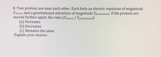 8.Two protons are near each other. Each feels an electric repulsion of magnitude Felectric and a gravitational attraction of magnitude Fgravitational. If the protons are moved further apart, the ratio (Felectric / Fgravitational): (a) Increases (b) Decreases (c) Remains the same Explain your answer.