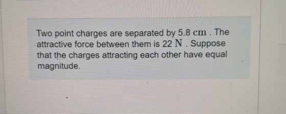 Two point charges are separated by 5.8 cm. The attractive force between them is 22 N. Suppose that the charges attracting eac