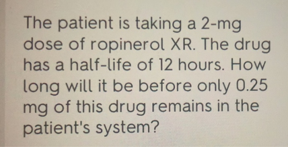 The patient is taking a 2-mg dose of ropinerol XR. The drug has a half-life of 12 hours. How long will it be before only 0.25 mg of this drug remains in the patients system?