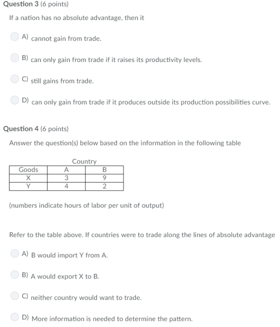 Question 3 (6 points) If a nation has no absolute advantage, then it A) cannot gain from trade B) can only gain from trade if it raises its productivity levels C) still gains from trade D) can only gain from trade if it produces outside its production possibilities curve. Question 4 (6 points) Answer the question(s) below based on the information in the following table Country 3 4 2 (numbers indicate hours of labor per unit of output) Refer to the table above. If countries were to trade along the lines of absolute advantage A) B would import Y from A B) A would export X to B C) neither country would want to trade. D) More information is needed to determine the pattern.
