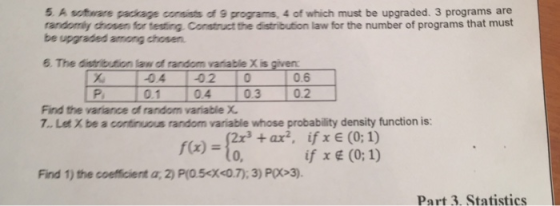 5 A sotware package consists of 9 programs, 4 of which must be upgraded. 3 programs are randomiy dhosen for testing Construct the distribution law for the number of programs that must be upgraded among chosen. 6. The distribution law of random variable X is given 01 04 03 02 Find the variance of random variable X 7. Let X be a continuous random variable whose probability density function is: 2x3+ax2, ifx E (0; 1) if x (0;1) f(x) 0, Find 1) the coefficient a, 2) P(O.5X0.7);3) P>3) Part 3. Statistics