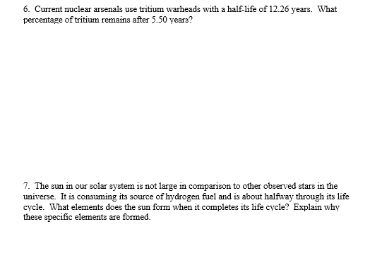 6. Current nuclear arsenals use tritium warheads with a half-life of 12.26 years. What percentage of tritium remains after 5.50 years? The sun in our solar system is not large in comparison to other observed stars in the universe. It is consuming its source of hydrogen fuel and is about halfway though its life cycle. What elements does the sun form when it completes its life cycle? Explain why these specific elements are formed.